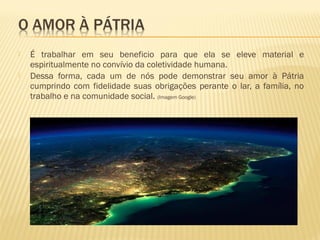  É trabalhar em seu beneficio para que ela se eleve material e
espiritualmente no convívio da coletividade humana.
 Dessa forma, cada um de nós pode demonstrar seu amor à Pátria
cumprindo com fidelidade suas obrigações perante o lar, a família, no
trabalho e na comunidade social. (Imagem Google)
 