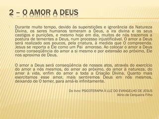  Durante muito tempo, devido às superstições e ignorância da Natureza
Divina, os seres humanos temeram a Deus, a ira divina e os seus
castigos e punições, e mesmo hoje em dia, muitos de nós trazemos a
postura de tementes a Deus, num processo injustificável. O amor a Deus
será realizado aos poucos, pela criatura, à medida que O compreenda.
Jesus se reporta a Ele como um Pai amoroso. Ao colocar o amor a Deus
como conseqüência do amor a si mesmo e por extensão ao próximo, Ele
nos aproxima de Deus.
 O amor a Deus será conseqüência de nossos atos, através do exercício
do amor a nós mesmos, do amor ao próximo, do amor à natureza, do
amor à vida, enfim do amor a toda a Criação Divina. Quanto mais
exercitamos esse amor, mais sentiremos Deus em nós mesmos,
deixando de O temer, para amá-lo infinitamente.
 
Do livro: PSICOTERAPIA À LUZ DO EVANGELHO DE JESUS
Alírio de Cerqueira Filho
 