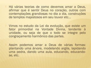  Há várias teorias de como devemos amar a Deus,
afirmar que é sentir Deus no coração, outros com
contemplações grandiosas no dia a dia, construções
de templos majestosos em seu louvor etc...
 Vimos no estudo da Lei da evolução, que existe um
fator primordial na Vontade Divina, tendente à
unidade, ou seja de que o todo se integre pelo
congraçamento harmônico das partes.
 Assim podemos amar a Deus de várias formas:
plantando uma árvore, modelando argila, lapidando
uma pedra, dando uma aula, educando, educando-
se, etc.
 