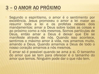  Segundo o espiritismo, o amor é o sentimento por
excelência. Jesus promoveu o amor a lei maior ao
resumir toda a lei e os profetas nesses dois
mandamentos: amar a Deus sobre todas as coisas e
ao próximo como a nós mesmos. Somos partículas de
Deus, então amar a Deus é deixar que Ele se
manifeste através de nós. Quando isso acontece,
sentimos o máximo amor à vida, nos amamos muito,
amando a Deus. Quando amamos a Deus de todo o
nosso coração amamos a nós mesmos.
 E amar só é possível quando se ama a si. O tamanho
do amor que se tem para oferecer é o tamanho do
amor que temos. Ninguém pode dar o que não tem.
 