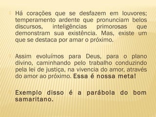  Há corações que se desfazem em louvores;
temperamento ardente que pronunciam belos
discursos, inteligências primorosas que
demonstram sua existência. Mas, existe um
que se destaca por amar o próximo.
 Assim evoluímos para Deus, para o plano
divino, caminhando pelo trabalho conduzindo
pela lei de justiça, na vivencia do amor, através
do amor ao próximo. Essa é nossa meta!
 Exemplo disso é a parábola do bom
samaritano.
 