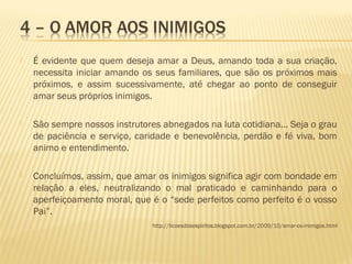  É evidente que quem deseja amar a Deus, amando toda a sua criação,
necessita iniciar amando os seus familiares, que são os próximos mais
próximos, e assim sucessivamente, até chegar ao ponto de conseguir
amar seus próprios inimigos.
 São sempre nossos instrutores abnegados na luta cotidiana... Seja o grau
de paciência e serviço, caridade e benevolência, perdão e fé viva, bom
animo e entendimento.
 Concluímos, assim, que amar os inimigos significa agir com bondade em
relação a eles, neutralizando o mal praticado e caminhando para o
aperfeiçoamento moral, que é o “sede perfeitos como perfeito é o vosso
Pai”.
http://licoesdosespiritos.blogspot.com.br/2009/10/amar-os-inimigos.html
 