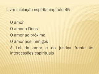 Livro iniciação espírita capitulo 45
 O amor
 O amor a Deus
 O amor ao próximo
 O amor aos inimigos
 A Lei do amor e da justiça frente às
intercessões espirituais
 