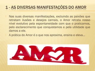  Nas suas diversas manifestações, excluindo as paixões que
retratam ilusões e desejos carnais, o Amor retrata nosso
nível evolutivo pela espontaneidade com que o praticamos,
pelo esclarecimento que conquistamos e pela utilidade que
damos a ele.
 A prática do Amor é o que nos aproxima, ensina e eleva...
 