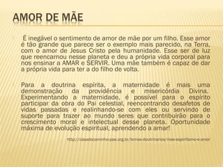  É inegável o sentimento de amor de mãe por um filho. Esse amor
é tão grande que parece ser o exemplo mais parecido, na Terra,
com o amor de Jesus Cristo pela humanidade. Esse ser de luz
que reencarnou nesse planeta e deu a própria vida corporal para
nos ensinar a AMAR e SERVIR. Uma mãe também é capaz de dar
a própria vida para ter a do filho de volta. 
 Para a doutrina espírita, a maternidade é mais uma
demonstração da providência e misericórdia Divina. 
Experimentando a maternidade, é possível para o espírito
participar da obra do Pai celestial, reencontrando desafetos de
vidas passadas e realinhando-se com eles ou servindo de
suporte para trazer ao mundo seres que contribuirão para o
crescimento moral e intelectual desse planeta. Oportunidade
máxima de evolução espiritual, aprendendo a amar! 
http://casadocaminho-pae.org.br/temas-doutrinarios/mae-espiritismo-e-amor
 