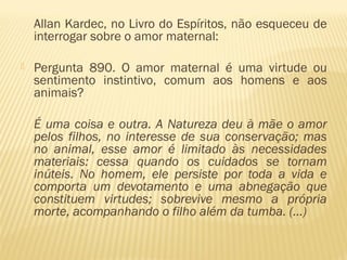 Allan Kardec, no Livro do Espíritos, não esqueceu de
interrogar sobre o amor maternal: 
 Pergunta 890. O amor maternal é uma virtude ou
sentimento instintivo, comum aos homens e aos
animais?
É uma coisa e outra. A Natureza deu à mãe o amor
pelos filhos, no interesse de sua conservação; mas
no animal, esse amor é limitado às necessidades
materiais: cessa quando os cuidados se tornam
inúteis. No homem, ele persiste por toda a vida e
comporta um devotamento e uma abnegação que
constituem virtudes; sobrevive mesmo a própria
morte, acompanhando o filho além da tumba. (...)
 