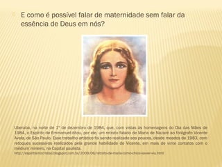  E como é possível falar de maternidade sem falar da
essência de Deus em nós?
Uberaba, na noite de 1º de dezembro de 1984, que, com vistas às homenagens do Dia das Mães de
1984, o Espírito de Emmanuel ditou, por ele, um retrato falado de Maria de Nazaré ao fotógrafo Vicente
Avela, de São Paulo. Esse trabalho artístico foi sendo realizado aos poucos, desde meados de 1983, com
retoques sucessivos realizados pela grande habilidade de Vicente, em mais de vinte contatos com o
médium mineiro, na Capital paulista.
http://espiritismocristao.blogspot.com.br/2009/06/retrato-de-maria-como-chico-xavier-viu.html
 