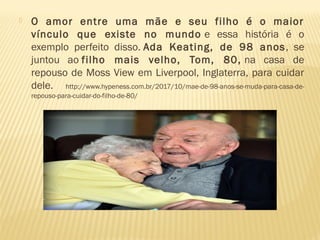 O amor entre uma mãe e seu filho é o maior
vínculo que existe no mundo e essa história é o
exemplo perfeito disso. Ada Keating, de 98 anos, se
juntou ao filho mais velho, Tom, 80, na casa de
repouso de Moss View em Liverpool, Inglaterra, para cuidar
dele. http://www.hypeness.com.br/2017/10/mae-de-98-anos-se-muda-para-casa-de-
repouso-para-cuidar-do-filho-de-80/
 