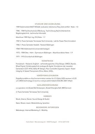 STUDIUM UND AUSBILDUNG
1989 Diplomarbeit BASF Willstätt ‚evaluation electronics ﬂexy disk certiﬁer‘ Note : 1.0
1985 - 1989 Fachhochschule Offenburg - Fachrichtung Nachrichtentechnik -
Regelungstechnik - technische Informatik
Abschluss 1989 Dipl. Ing. (FH) Note : 1.7
1987 2. Praxis Semester Tennessee Tech University - Lab for Power Plant Simulation
1986 1. Praxis Semester Hewlett - Packard Böblingen
1984-1985 Elektrotechnik Universität Stuttgart
1975 - 1984 Otto - Hahn - Gymnasium Böblingen - Abschluss Abitur Note : 1.9
1971 - 1975 Grundschule Böblingen
KENNTNISSE
Französisch - ﬂiessend, Englisch - verhandlungssicher, Chip Design, CMOS, Bipolar,
Mixed Signal, Schaltungstechnik analogue & digital, Simulatoren der neuesten
Generation (CST, HFSS, ADS), RF Design, PSoc Controller (Cypress), Signal - Power
Integrity, Hi Speed Transceivers Xilinx, Altera. VHDL,
VERÖFFENTLICHUNGEN
Digitally tunable on-chip line termination resistor for 2.5 Gbits LVDS receiver in 0.25
um CMOS technology (m.kumric,r.ramp,k.welch,f.ebert) ESSCIRC 2001 Villach
AUSLANDSERFAHRUNG
co-operation mit Alcatel Bell Antwerpen, Alcatel Shanghai Bell, IBM Vermont
2. Praxis Semester Tennessee Tech University
HOBBIES
Musik, Gitarre, Klavier, Sound Design & Studio
Natur, Reisen, Lesen, Weiterbildung, Sprachen
BESONDERE INTERESSEN
Webdesign, Internet Marketing, E - Mobility
Frank Ebert - Mercatorweg 53 - 70439 Stuttgart 0176-32415150
 