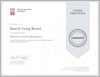 EDUCA
T
ION FOR EVE
R
YONE
CO
U
R
S
E
C E R T I F
I
C
A
TE
COURSE
CERTIFICATE
NOVEMBER 10, 2015
Daniel Craig Bartel
Global Environmental Management
a 5 week online non-credit course authorized by Technical University of Denmark
(DTU) and offered through Coursera
has successfully completed
Ext. Assoc. Prof. Henrik Bregnhøj
Dept. Environmental Engineering
Technical University of Denmark
Verify at coursera.org/verify/AQY9PKT3N5
Coursera has confirmed the identity of this individual and
their participation in the course.
 