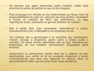  Os homens que agem dominados pelos instintos, estão mais
próximos do ponto de partida do que do de chegada.
 Para prosseguir em direção ao alvo determinado por Deus, mas, de
responsabilidade de cada um, segundo seu livre-arbítrio, necessário
é vencer os instintos em favor dos sentimentos, ou seja,
"aperfeiçoar estes, sufocando os germes latentes da matéria.”
 Não é tarefa fácil, mas necessária, intransferível a outros,
imprescindível à paz, à felicidade e ao progresso do ser.
 “Os instintos são a germinação e os embriões dos sentimentos.
Trazem consigo o progresso, assim como a bolota oculta o
carvalho. Os seres menos adiantados são os que, libertando-se,
lentamente, de sua crisálida, permanecem subjugados pelos
instintos”.
 Desenvolver os sentimentos nobres deve ser o objetivo de todo
espiritualista, que confia na lei da evolução intelectual e moral,
compreendendo que esse alvo depende do esforço atual, no
aproveitamento maior que se possa fazer nesta existência.
 