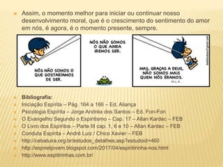  Assim, o momento melhor para iniciar ou continuar nosso
desenvolvimento moral, que é o crescimento do sentimento do amor
em nós, é agora, é o momento presente, sempre.
 Bibliografia:
 Iniciação Espírita – Pág. 164 a 166 – Ed. Aliança
 Psicologia Espírita – Jorge Andréa dos Santos – Ed. Fon-Fon
 O Evangelho Segundo o Espiritismo – Cap. 17 – Allan Kardec – FEB
 O Livro dos Espíritos – Parte III cap. 1, 6 e 10 – Allan Kardec – FEB
 Conduta Espírita – André Luiz / Chico Xavier – FEB
 http://cebatuira.org.br/estudos_detalhes.asp?estudoid=460
 http://espnetjovem.blogspot.com/2017/04/espiritirinha-nos.html
 http://www.espitirinhas.com.br/
 