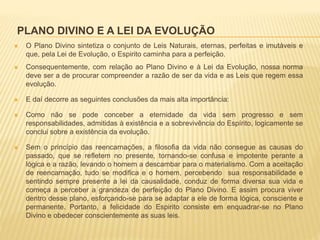 PLANO DIVINO E A LEI DA EVOLUÇÃO
 O Plano Divino sintetiza o conjunto de Leis Naturais, eternas, perfeitas e imutáveis e
que, pela Lei de Evolução, o Espirito caminha para a perfeição.
 Consequentemente, com relação ao Plano Divino e à Lei da Evolução, nossa norma
deve ser a de procurar compreender a razão de ser da vida e as Leis que regem essa
evolução.
 E daí decorre as seguintes conclusões da mais alta importância:
 Como não se pode conceber a eternidade da vida sem progresso e sem
responsabilidades, admitidas à existência e a sobrevivência do Espírito, logicamente se
conclui sobre a existência da evolução.
 Sem o princípio das reencarnações, a filosofia da vida não consegue as causas do
passado, que se refletem no presente, tornando-se confusa e impotente perante a
lógica e a razão, levando o homem a descambar para o materialismo. Com a aceitação
de reencarnação, tudo se modifica e o homem, percebendo sua responsabilidade e
sentindo sempre presente a lei da causalidade, conduz de forma diversa sua vida e
começa a perceber a grandeza de perfeição do Plano Divino. E assim procura viver
dentro desse plano, esforçando-se para se adaptar a ele de forma lógica, consciente e
permanente. Portanto, a felicidade do Espirito consiste em enquadrar-se no Plano
Divino e obedecer conscientemente as suas leis.
 