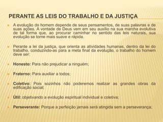 PERANTE AS LEIS DO TRABALHO E DA JUSTIÇA
 A evolução do homem depende de seus pensamentos, de suas palavras e de
suas ações. A vontade de Deus vem em seu auxílio na sua marcha evolutiva
de tal forma que, ao procurar caminhar no sentido das leis naturais, sua
evolução se torne mais suave e rápida.
 Perante a lei da justiça, que orienta as atividades humanas, dentro da lei do
trabalho, conduzindo-as para a meta final da evolução, o trabalho do homem
deve ser:
 Honesto: Para não prejudicar a ninguém;
 Fraterno: Para auxiliar a todos;
 Coletivo: Pois sozinhos não poderemos realizar as grandes obras da
edificação social;
 Útil: objetivando a evolução espiritual individual e coletiva;
 Perseverante: Porque a perfeição jamais será atingida sem a perseverança;
 