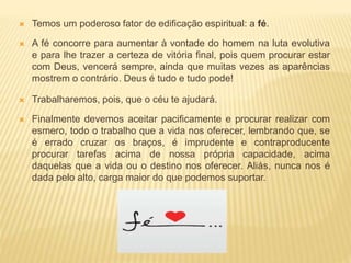  Temos um poderoso fator de edificação espiritual: a fé.
 A fé concorre para aumentar à vontade do homem na luta evolutiva
e para lhe trazer a certeza de vitória final, pois quem procurar estar
com Deus, vencerá sempre, ainda que muitas vezes as aparências
mostrem o contrário. Deus é tudo e tudo pode!
 Trabalharemos, pois, que o céu te ajudará.
 Finalmente devemos aceitar pacificamente e procurar realizar com
esmero, todo o trabalho que a vida nos oferecer, lembrando que, se
é errado cruzar os braços, é imprudente e contraproducente
procurar tarefas acima de nossa própria capacidade, acima
daquelas que a vida ou o destino nos oferecer. Aliás, nunca nos é
dada pelo alto, carga maior do que podemos suportar.
 