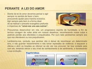 PERANTE A LEI DO AMOR
 Diante da lei do amor devemos pensar e agir
sempre no sentido de fazer o bem,
procurando ajudar para marcha evolutiva.
Agir sempre pelo bem é a forma ideal
de se realizar o preceito evangélico profundo
e imperioso do “amai-vos uns aos outros”.
 Procuremos desenvolver em nós, um progressivo espírito de humildade, a fim de
termos coragem de voltar atrás em nossos desatinos, reconhecendo nossa culpa e
pedindo perdão aos ofendidos e prejudicados. Por ouro lado perdoemos sempre aos
que nos ofenderem ou nos prejudicarem.
 Lembremo-nos, contudo, que perdoar não é deixar de reconhecer um determinado
erro, é não guardar ressentimento e não tomar represália de violência: é esquecer a
ofensa e abrir os brações ao ofensor se ele vier nos procurar; ter boa vontade para
com ele, tentando elevar o seu nível de conhecimento e de sentimento, e favorecendo
a sua evolução.
 