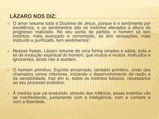 LÁZARO NOS DIZ:
 O amor resume toda a Doutrina de Jesus, porque é o sentimento por
excelência, e os sentimentos são os instintos elevados à altura do
progresso realizado. No seu ponto de partida, o homem só tem
instintos; mais avançado e corrompido, só tem sensações; mais
instruído e purificado, tem sentimentos”.
 Nessas frases, Lázaro resume de uma forma simples e sábia, toda a
lei de evolução espiritual do homem, que muitos e muitos, instruídos e
ignorantes, ainda não a aceitam.
 O homem primitivo, Espírito encarnado, também primitivo, vindo dos
chamados reinos inferiores, iniciando o desenvolvimento da razão e
da sensibilidade, traz em si, todos os instintos básicos, necessários
ao seu processo evolutivo.
 À medida que vai evoluindo, através dos milênios, esses instintos vão
se manifestando, juntamente com a inteligência, com a vontade e
com a liberdade.
 