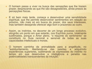  O homem passa a viver na busca das sensações que lhe trazem
prazer, desprezando as que lhe são desagradáveis, ainda presos às
percepções físicas.
 E só bem mais tarde, começa a desenvolver uma sensibilidade
espiritual, que lhe permite desenvolver sentimentos em relação ao
próximo, não mais só em busca do prazer, dos seus interesses,
mas também desejando oferecer algo bom e prazeroso ao outro.
 Assim, os instintos, no decorrer de um longo processo evolutivo,
atingirão um ponto em que estarão, nos Espíritos puros, totalmente
sublimados, porque o Amor pleno, “o requinte do sentimento” se
constituirá no Guia racional e sensível de todas as suas
capacidades intelectuais e morais.
 O homem caminha da animalidade para a angelitude, no
“autoburilamento, libertando-se das paixões e adquirindo
experiências superiores, sublimando as expressões do instinto no
tempo em que desenvolve a inteligência e penetra nas
potencialidades transcendentes da intuição.”
 