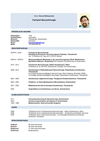 Name: Savvas Markopoulos
Facharzt Neurochirurgie
PERSÖNLICHE ANGABEN
Geburtsjahr: 1974
Familienstand: verheiratet
Wohnort: Thessaloniki, Griechenland
Nationalität: griechisch
Email: savmarkop@yahoo.gr
Mobil: +30 6948 829749
BERUFSERFAHRUNG
02/2015 - heute Facharzt für Neurochirurgie
Sozialdienst (Praxis) für neurochirurgische Patienten, Thessaloniki
(ca. 10 Patienten am Tag und 2-3 OPs im Monat)
08/2014 - 09/2014 Wissenschaftlicher Mitarbeiter in der neurochirurgischen Klinik, Medizinische
Sportklinik Hellersen, Deutschland (OP Assistenz, Dürchführung von Anamnesen)
2012 - 2013 Facharzt für Neurochirurgie, Attikon Krankenhaus, Athen
(Teilnahme an ca. 500 OPs, Schwerpunkt: Schädel- und Hirnchirurgie)
2006 - 2012 Assistenzarzt in Weiterbildung für Neurochirurgie, Papanikolaou Krankenhaus
Thessaloniki
6-monatige Assistenzarzttätigkeit, Neurochirurgie, Klinik Linköping, Schweden (2009)
6-monatige Assistenzarzttätigkeit, Neurologie, Papanikolaou Krankenhaus, Thessaloniki
2004 - 2006 Assistenzarzt, Allgemeinchirurgie, Theageneio Krebskrankenhaus, Thessaloniki
2003 - 2004 Praktikum im Gesundheitszentrum Mavrothalassa, Griechenland
2001 - 2002 Militärdienst als Arzt im Karatasio Krankenhaus, Thessaloniki
2000 Arztpraktikum im Krankenhaus von Serres, Griechenland
AUSBILDUNG/STUDIUM
2011 Facharztanerkennung für Neurochirurgie, Griechenland
2003 Anerkennungsverfahren des Diploms in Griechenland
1992 - 1998 Medizinstudium. Sofia Universität, Bulgarien
KURSE
2009 “Praktischer Kurs in Endoskopische Neurochirurgie“ , Attikon Krankenhaus, Athen
2008 “Praktischer Kurs in Endoskopische Neurochirurgie” , Krankenhaus Nordstadt, Hannover
2008 “Praktischer Kurs in Microneurochirurgie“ im Universitäts-Krankenhaus Karolinska,
Stockholm / Schweden
SPRACHKENNTNISSE
Englisch B2 Gute Kenntnisse
Deutsch B2 Gute Kenntnisse
Bulgarisch C1 Sehr gute Kenntnisse
Griechisch Muttersprache
 