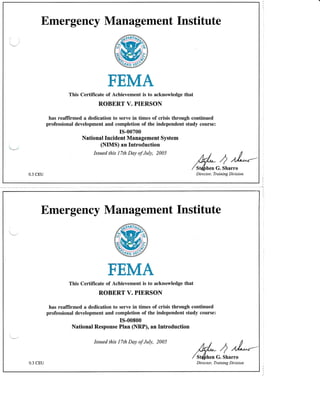 Emergency Management Institute
'.
FEMA
This Certificate of Achieyement is to acknowledge that
ROBERT V. PIERSON
has reaffirmed a dedication to serve in times of crisis through continued
professional development and completion of the independent study course:
*
rs-00700
National Incident Management System
(NIIIS) an Introduction
Issued this 17th Day of July, 2005
0.3 CEU
,q/- 1/L-/ st($nenG. Sharro
Director, Training Division
Emergency Management Institute
FEMA
This Certificate of Achievement is to acknowledge that
ROBERT V. PIERSON
has reaffirmed a dedication to serve in times of crisis through continued
professional development and completion of the independent study course:
rs-o0800
National Response Plan (NRP), an Introduction
Issued this 17th Day af July, 2005
,q/,- I /A---
/ St(frnen G. Sharro
Dire c tor, Trainin g Divis io n0.3 CEU
 