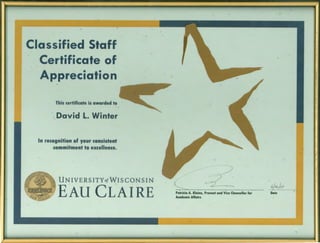 Classified Staff
Certificate of
Appreciation
This certificate is awarded to
:. David L. Winter
In recognition of your consistent
commitment to excellence.
UN IVE RS ITYof WISCONSIN
-EAU CLAIRE
( --d/
Patricia A. Kleine, Provost and Vice Chancellor for
Academic Affairs
L/.l._/1 l
'j~f _ ~ i
Date
 