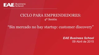 CICLO PARA EMPRENDEDORES:
4ª Sesión
“Sin mercado no hay startup: customer discovery”
EAE Business School
09 Abril de 2015
 