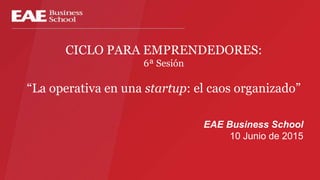 CICLO PARA EMPRENDEDORES:
6ª Sesión
“La operativa en una startup: el caos organizado”
EAE Business School
10 Junio de 2015
 