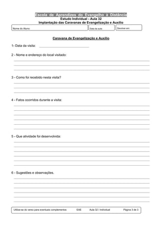 Escola de Aprendizes do Evangelho à Distância
Estudo Individual - Aula 32
Implantação das Caravanas de Evangelização e Auxílio
Utilize-se do verso para eventuais complementos EAE Aula 32 / Individual Página 3 de 3
Nome do Aluno: Data da aula: Devolver em:
Caravana de Evangelização e Auxílio
1- Data da visita: _____________________________________
2 - Nome e endereço do local visitado:
_____________________________________________________________________________________________________
_____________________________________________________________________________________________________
_____________________________________________________________________________________________________
3 - Como foi recebido nesta visita?
_____________________________________________________________________________________________________
_____________________________________________________________________________________________________
_____________________________________________________________________________________________________
4 - Fatos ocorridos durante a visita:
_____________________________________________________________________________________________________
_____________________________________________________________________________________________________
_____________________________________________________________________________________________________
_____________________________________________________________________________________________________
_____________________________________________________________________________________________________
_____________________________________________________________________________________________________
5 - Que atividade foi desenvolvida:
_____________________________________________________________________________________________________
_____________________________________________________________________________________________________
_____________________________________________________________________________________________________
_____________________________________________________________________________________________________
_____________________________________________________________________________________________________
_____________________________________________________________________________________________________
6 - Sugestões e observações.
_____________________________________________________________________________________________________
_____________________________________________________________________________________________________
_____________________________________________________________________________________________________
_____________________________________________________________________________________________________
_____________________________________________________________________________________________________
_____________________________________________________________________________________________________
 