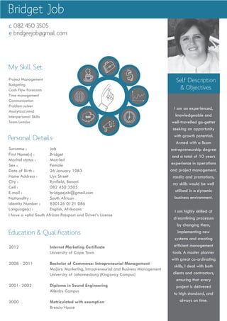 Self Description
& Objectives
I am an experienced,
knowledgeable and
well-travelled go-getter
seeking an opportunity
with growth potential.
Armed with a Bcom
entrepreneurship degree
and a total of 10 years
experience in operations
and project management,
media and promotions,
my skills would be well
utilised in a dynamic
business environment.
I am highly skilled at
streamlining processes
by changing them,
implementing new
systems and creating
efficient management
tools. A master planner
with great co-ordinating
skills, I deal with both
clients and contractors,
ensuring that every
project is delivered
to high standard, and
always on time.
My Skill Set
Surname : 		 Job
First Name(s) : 		 Bridget
Marital status : 	 Married
Sex : 			 Female
Date of Birth : 		 26 January 1983
Home Address : 	 Uys Street
City : 			 Rynfield, Benoni
Cell : 			 082 450 3505
E-mail : 		 bridgeejob@gmail.com
Nationality : 		 South African
Identity Number : 	 830126 0121 086
Language(s) : 	 English, Afrikaans
I have a valid South African Passport and Driver’s License
Personal Details
2012 			 Internet Marketing Certificate
			 University of Cape Town
2008 - 2011 		 Bachelor of Commerce: Intrapreneurial Management
			 Majors: Marketing, Intrapreneurial and Business Management
			 University of Johannesburg (Kingsway Campus)
2001- 2002 		 Diploma in Sound Engineering
			Allenby Campus
2000 			 Matriculated with exemption
			Brescia House
Project Management
Budgeting
Cash Flow Forecasts
Time management
Communication
Problem solver
Analytical mind
Interpersonal Skills
Team Leader
Education & Qualifications
c 082 450 3505
e bridgeejob@gmail.com
Bridget Job
c 082 450 3505
e bridgetjob@vodamail.co.za
Previous Experience cont.
Unilever PLC, London, United Kingdom Temporary
Technical Assistant June 2005 to July 2006
•	 Creating	and	managing	a	digital	and	online	library	of	all	previous	and	current	advertising	for	Unilever’s	Home		
Care, Personal Care and Food products.
•	 Transferring	and	encoding	of	video	material	from	U-MATIC	and	Betacam	onto	DVD/CD,	and	ensuring	that	a	high		
standard of quality was maintained throughout the process.
•	 Quality	Control
O’MAGE Ltd, South Africa – Corporate Events Management Company Permanent
Junior Editor / Duplicator Operator January 2003 to January 2004
•	 Duplicator	Operator		-	transferring	video	material	to	VHS,	Betacam	and	Dvcam	formats,	encoding	for	DVD,		 	
	 MPEG,	Windows	Media	and	QuickTime	Movies	utilising	various	software	packages	and	specified	video	codec’s		
e.g. Telestream Flipfactory)
•	 Junior	Editor	-	editing	a	variety	of	emotive	videos	for	clients	that	included	Toyota	S.A.,	
General Motor Corporation, South African Breweries and Mercedes Benz, soundtrack editing
Promoted to:
Finishing Editor / Assistant to Head of Department January 2004 to December 2004
•	 Finishing	Editor	-	recapturing	offline	timelines	into	an	uncompressed	environment	(Avid	Express	Pro),	checking		
colour specifications utilising video signal measurement equipment, colour grading, checking final quality
	 controls	on	all	playback	media	formats,	verifying	of	EDL’s	for		transfer	of	video,	graphic	and	audio	material	to		
other facilities.
•	 Assistant	to	Head	of	Department	-	managing	tape	stock	and	tape	storage	as	well	as	supervising	junior	staff			
members. Also receiving and processing client requests and invoicing.
•	 Scheduling	various	members	of	different	department’s	time	to	ensure	smooth	and	uninterrupted	flow	of	video,		
audio and graphic material from capturing phase to final product phase either for client or staging department.
•	 Continually	researching	and	staying	up-to-date	with	new	technology	and	processes	and	assessing	the	needs	of		
the video and production (includes audio and graphic) department to ensure their continuous development.
•	 Assistant	to	Staging	Department	–	assisting	in	the	setup	of	audio	and	video	equipment	for	client	previews	and		
live shows.
Bridget Job
 