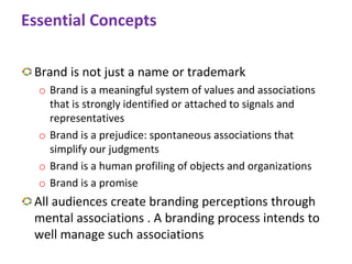 Essential Concepts
Brand is not just a name or trademark
o Brand is a meaningful system of values and associations
that is strongly identified or attached to signals and
representatives
o Brand is a prejudice: spontaneous associations that
simplify our judgments
o Brand is a human profiling of objects and organizations
o Brand is a promise
All audiences create branding perceptions through
mental associations . A branding process intends to
well manage such associations
 