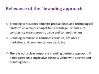 Relevance of the “branding approach
Branding consistency amongst product lines and technological
platforms is a major competitive advantage. Extend such
consistency means growth, value and competitiveness
Branding extension is a business practice, not only a
marketing and communications discipline.
There is not a clear corporate branding business approach, if
it not based on a suggestive business vision with a consistent
branding focus
 