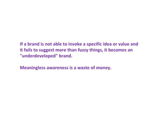 If a brand is not able to invoke a specific idea or value and
it fails to suggest more than fuzzy things, it becomes an
"underdeveloped" brand.
Meaningless awareness is a waste of money.
 