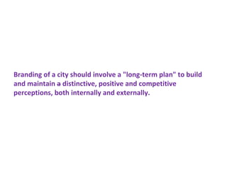 Branding of a city should involve a "long-term plan" to build
and maintain a distinctive, positive and competitive
perceptions, both internally and externally.
 