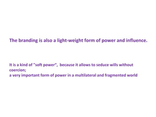 The branding is also a light-weight form of power and influence.
It is a kind of "soft power“, because it allows to seduce wills without
coercion;
a very important form of power in a multilateral and fragmented world
 