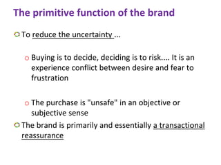The primitive function of the brand
To reduce the uncertainty ...
o Buying is to decide, deciding is to risk.... It is an
experience conflict between desire and fear to
frustration
o The purchase is "unsafe" in an objective or
subjective sense
The brand is primarily and essentially a transactional
reassurance
 