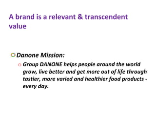 A brand is a relevant & transcendent
value
Danone Mission:
o Group DANONE helps people around the world
grow, live better and get more out of life through
tastier, more varied and healthier food products -
every day.
 