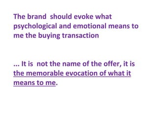The brand should evoke what
psychological and emotional means to
me the buying transaction
... It is not the name of the offer, it is
the memorable evocation of what it
means to me.
 