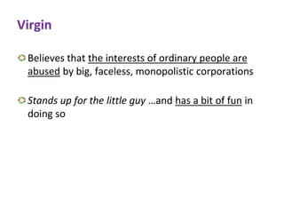 Virgin
Believes that the interests of ordinary people are
abused by big, faceless, monopolistic corporations
Stands up for the little guy …and has a bit of fun in
doing so
 