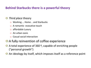 Behind Starbucks there is a powerful theory
Third place theory
o Working ... Home .. and Starbucks
o A romantic -evocative touch
o affordable Luxury
o An urban oasis
o Casual social interaction
A fully reinvention of coffee experience
A total experience of 360 º, capable of enriching people
("personal growth")
An ideology by itself, which imposes itself as a reference point
 