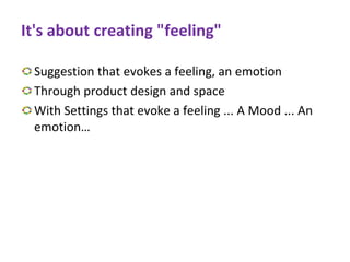 It's about creating "feeling"
Suggestion that evokes a feeling, an emotion
Through product design and space
With Settings that evoke a feeling ... A Mood ... An
emotion…
 