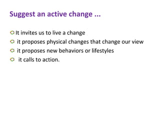 Suggest an active change ...
It invites us to live a change
it proposes physical changes that change our view
it proposes new behaviors or lifestyles
it calls to action.
 