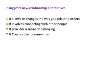It suggests new relationship alternatives
It allows or changes the way you relate to others
It involves connecting with other people
It provides a sense of belonging
It Creates user communities
 
