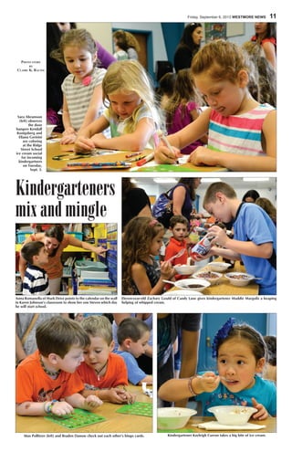 Friday, September 6, 2013 WESTMORE NEWS  11
Kindergarteners
mix and mingle
Kindergartener Kayleigh Curran takes a big bite of ice cream.Max Pollitzer (left) and Braden Danow check out each other’s bingo cards.
Eleven-year-old Zachary Gould of Candy Lane gives kindergartener Maddie Margolis a heaping
helping of whipped cream.
Anna Romanella of Mark Drive points to the calendar on the wall
in Karen Johnson’s classroom to show her son Steven which day
he will start school.
Sara Abramson
(left) observes
the door
hangers Kendall
Konigsberg and
Eliana Geririni
are coloring
at the Ridge
Street School
ice cream social
for incoming
kindergartners
on Tuesday,
Sept. 3.
Photo story
by
Claire K. Racine
 