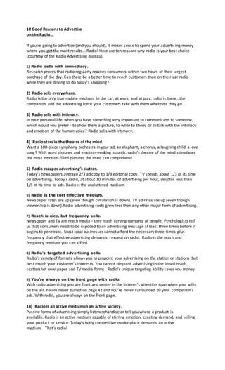 10 Good Reasons to Advertise
on the Radio...
If you’re going to advertise (and you should), it makes sense to spend your advertising money
where you get the most results... Radio! Here are ten reasons why radio is your best choice
(courtesy of the Radio Advertising Bureau).
1) Radio sells with immediacy.
Research proves that radio regularly reaches consumers within two hours of their largest
purchase of the day. Can there be a better time to reach customers than on their car radio
while they are driving to do today’s shopping?
2) Radio sells everywhere.
Radio is the only true mobile medium. In the car, at work, and at play, radio is there...the
companion and the advertising force your customers take with them wherever they go.
3) Radio sells with intimacy.
In your personal life, when you have something very important to communicate to someone,
which would you prefer - to show them a picture, to write to them, or to talk with the intimacy
and emotion of the human voice? Radio sells with intimacy.
4) Radio stars in the theatre of the mind.
Want a 100-piece symphony orchestra in your ad, an elephant, a chorus, a laughing child, a love
song? With word pictures and emotion-evoking sounds, radio’s theatre of the mind stimulates
the most emotion-filled pictures the mind can comprehend.
5) Radio escapes advertising’s clutter.
Today’s newspapers average 2/3 ad copy to 1/3 editorial copy. TV spends about 1/3 of its time
on advertising. Today’s radio, at about 10 minutes of advertising per hour, devotes less than
1/5 of its time to ads. Radio is the uncluttered medium.
6) Radio is the cost effective medium.
Newspaper rates are up (even though circulation is down). TV ad rates are up (even though
viewership is down).Radio advertising costs grew less than any other major form of advertising.
7) Reach is nice, but frequency sells.
Newspaper and TV are reach media - they reach varying numbers of people. Psychologists tell
us that consumers need to be exposed to an advertising message at least three times before it
begins to penetrate. Most local businesses cannot afford the necessary three-times-plus
frequency that effective advertising demands - except on radio. Radio is the reach and
frequency medium you can afford.
8) Radio’s targeted advertising sells.
Radio’s variety of formats allows you to pinpoint your advertising on the station or stations that
best match your customer’s interests. You cannot pinpoint advertising in the broad-reach,
scattershot newspaper and TV media forms. Radio’s unique targeting ability saves you money.
9) You’re always on the front page with radio.
With radio advertising you are front and center in the listener’s attention span when your ad is
on the air. You’re never buried on page 42 and you’re never surrounded by your competitor’s
ads. With radio, you are always on the front page.
10) Radio is an active medium in an active society.
Passive forms of advertising simply list merchandise or tell you where a product is
available. Radio is an active medium capable of stirring emotion, creating demand, and selling
your product or service. Today’s hotly competitive marketplace demands an active
medium. That’s radio!
 