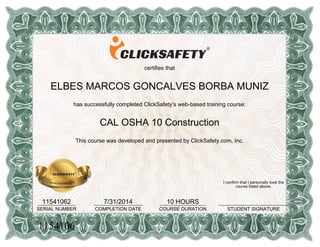 certifies that
ELBES MARCOS GONCALVES BORBA MUNIZ
has successfully completed ClickSafety’s web-based training course:
CAL OSHA 10 Construction
This course was developed and presented by ClickSafety.com, Inc.
11541062______________
SERIAL NUMBER
7/31/2014__________________
COMPLETION DATE
10 HOURS_________________
COURSE DURATION
I confirm that I personally took the
course listed above.
__________________________
STUDENT SIGNATURE
1154106
 