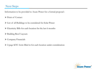 Next Steps
Information to be provided to Azure Power for a formal proposal :
 Point of Contact
 List of all Buildings to be considered for Solar Power
 Electricity Bills for each location for the last 6 months
 Building Roof Layouts
 Company Financials
 2-page KYC form filled in for each location under consideration
 