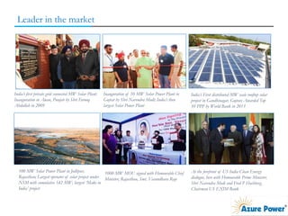 Leader in the market
India’s first private grid connected MW Solar Plant:
Inauguration in Awan, Punjab by Shri Farooq
Abdullah in 2009
Inauguration of 10 MW Solar Power Plant in
Gujrat by Shri Narendra Modi; India’s then
largest Solar Power Plant
India’s First distributed MW scale rooftop solar
project in Gandhinagar, Gujrat; Awarded Top
10 PPP by World Bank in 2013
100 MW Solar Power Plant in Jodhpur,
Rajasthan; Largest operator of solar project under
NSM with cumulative 142 MW; largest ‘Make in
India’ project
1000 MW MOU signed with Honourable Chief
Minister, Rajasthan, Smt. Vasundhara Raje
At the forefront of US India Clean Energy
dialogue, here with Honourable Prime Minister,
Shri Narendra Modi and Fred P Hochberg,
Chairman US EXIM Bank
 