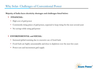 Why Solar- Challenges of Conventional Power
Majority of India faces electricity shortages and challenges listed below:
 FINANCIAL:
• High cost of grid power
• Consistently-rising prices of grid power, expected to keep rising for the next several years
• No savings while using grid power
 ENVIRONMENTAL and SOCIAL:
• Increased global warming due to excessive use of fossil fuels
• Fossil fuels are highly unsustainable and close to depletion over the next few years
• Power cuts and inconsistent grid supply
 