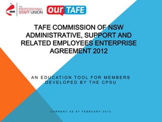TAFE COMMISSION OF NSW
 ADMINISTRATIVE, SUPPORT AND
RELATED EMPLOYEES ENTERPRISE
       AGREEMENT 2012


  A N E D U C AT I O N T O O L F O R M E M B E R S
        DEVELOPED BY THE CPSU




           CURRENT   AS   AT   FEBRUA R Y   2013
 