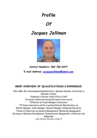 Profile
Of
Jacques Jelliman
Contact Numbers: 082 786 8377
E-mail Address: jacquesjelliman@gmail.com
BRIEF OVERVIEW OF QUALIFICATIONS & EXPERIENCE
*Mini MBA, BA in DevelopmentAdministration, Business Diploma, Certificate in
Business Science
*Computer Literate in MS Office & SAP
*A proven, stable and successful work track record
*Effective all round Manager & Executive
*14 Years experience within a Leading National Manufacturer as
Branch Manager, Sales Manager, General Manager & Regional Executive
*Areas of Expertise are General Management, Marketing Management,
Strategic & Business Development, Communication Management, Production and
Budgeting
(See Personal Overview on Page 7)
 